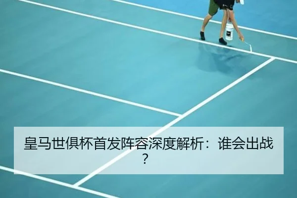 皇马世俱杯首发阵容深度解析：谁会出战？